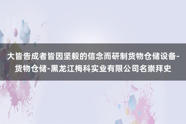 大皆告成者皆因坚毅的信念而研制货物仓储设备-货物仓储-黑龙江梅科实业有限公司名崇拜史