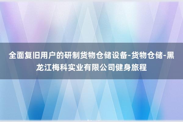 全面复旧用户的研制货物仓储设备-货物仓储-黑龙江梅科实业有限公司健身旅程
